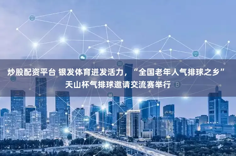 炒股配资平台 银发体育迸发活力，“全国老年人气排球之乡” 天山杯气排球邀请交流赛举行