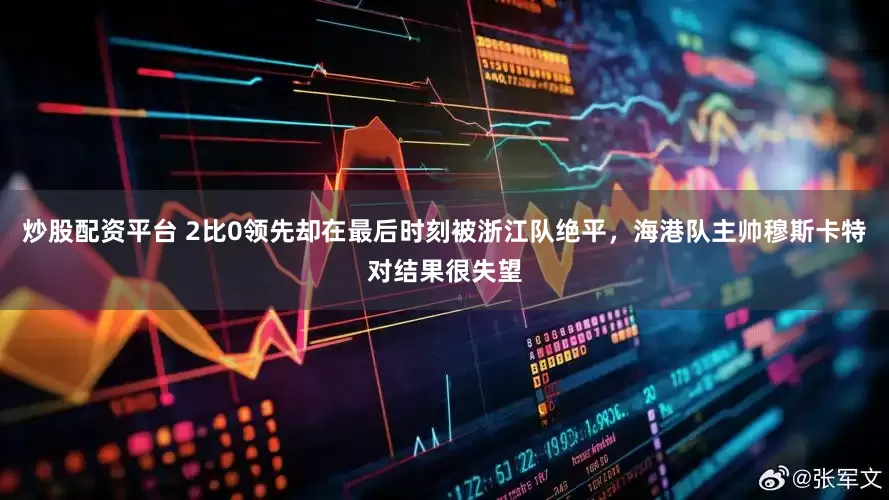 炒股配资平台 2比0领先却在最后时刻被浙江队绝平，海港队主帅穆斯卡特对结果很失望