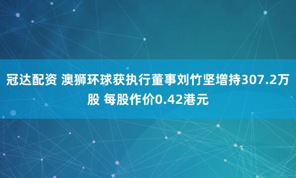 冠达配资 澳狮环球获执行董事刘竹坚增持307.2万股 每股作价0.42港元