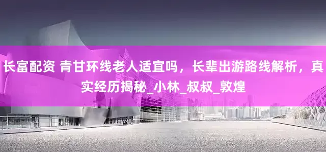 长富配资 青甘环线老人适宜吗，长辈出游路线解析，真实经历揭秘_小林_叔叔_敦煌