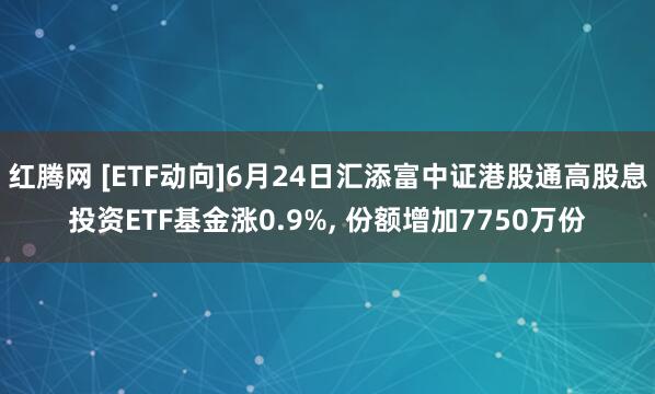 红腾网 [ETF动向]6月24日汇添富中证港股通高股息投资ETF基金涨0.9%, 份额增加7750万份