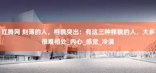 红腾网 刻薄的人，相貌突出：有这三种样貌的人，大多很难相处_内心_感觉_冷漠