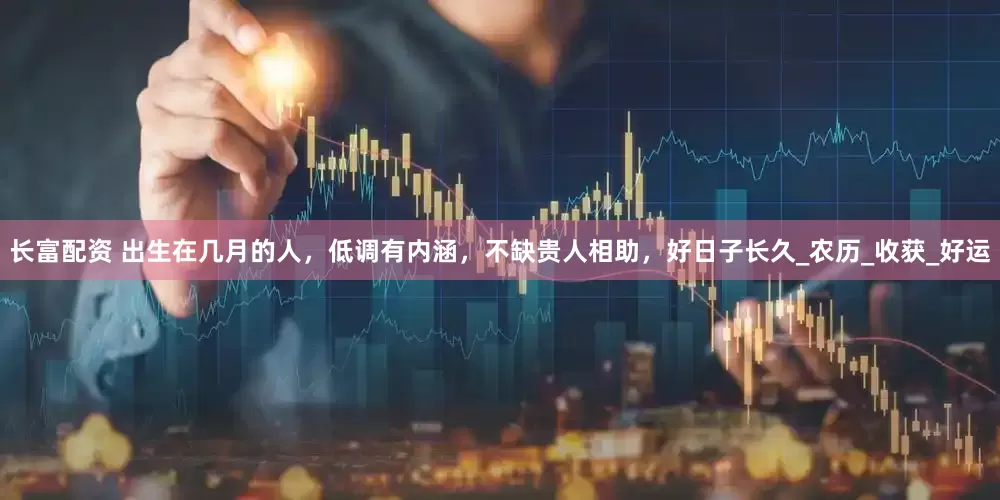 长富配资 出生在几月的人，低调有内涵，不缺贵人相助，好日子长久_农历_收获_好运