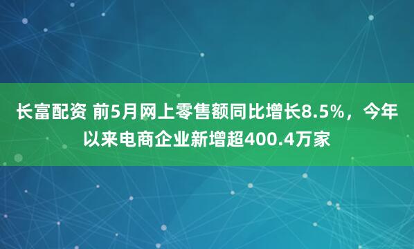 长富配资 前5月网上零售额同比增长8.5%，今年以来电商企业新增超400.4万家