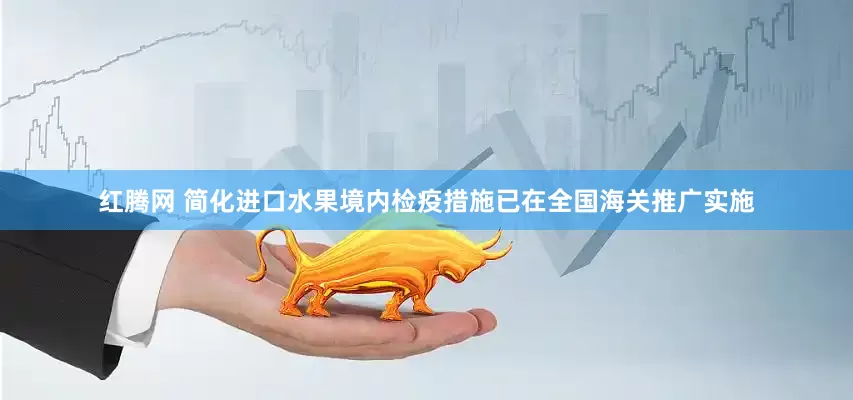 红腾网 简化进口水果境内检疫措施已在全国海关推广实施