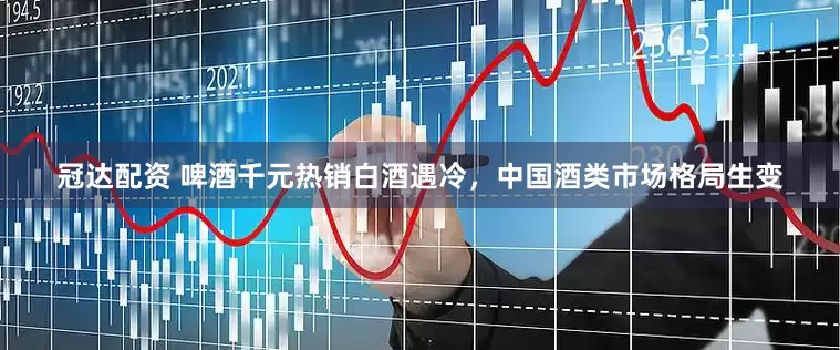 冠达配资 啤酒千元热销白酒遇冷，中国酒类市场格局生变
