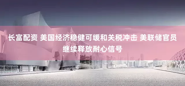 长富配资 美国经济稳健可缓和关税冲击 美联储官员继续释放耐心信号