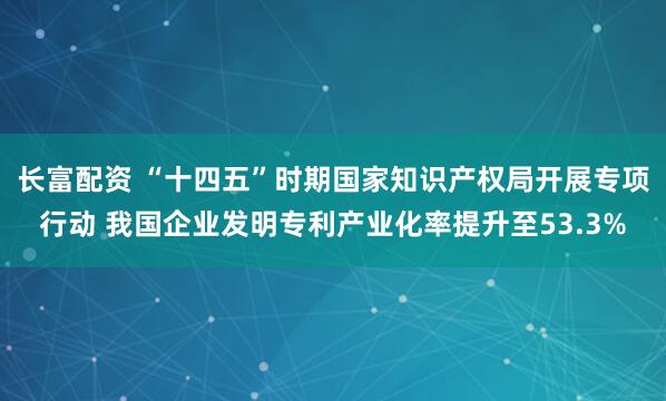 长富配资 “十四五”时期国家知识产权局开展专项行动 我国企业发明专利产业化率提升至53.3%