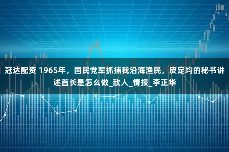 冠达配资 1965年，国民党军抓捕我沿海渔民，皮定均的秘书讲述首长是怎么做_敌人_情报_李正华