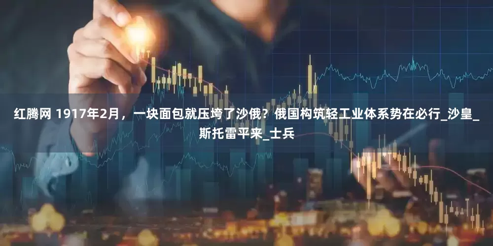 红腾网 1917年2月，一块面包就压垮了沙俄？俄国构筑轻工业体系势在必行_沙皇_斯托雷平来_士兵