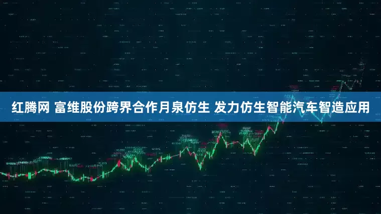 红腾网 富维股份跨界合作月泉仿生 发力仿生智能汽车智造应用