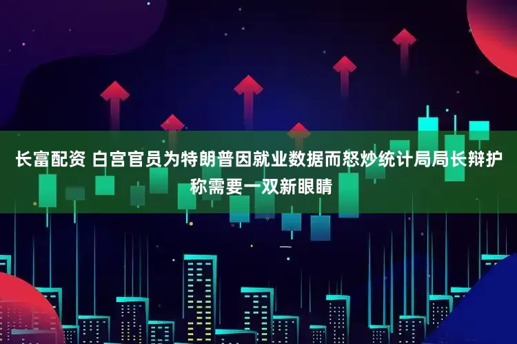 长富配资 白宫官员为特朗普因就业数据而怒炒统计局局长辩护 称需要一双新眼睛