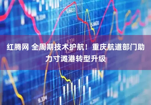 红腾网 全周期技术护航！重庆航道部门助力寸滩港转型升级