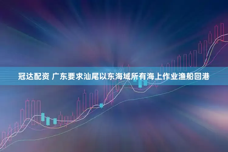 冠达配资 广东要求汕尾以东海域所有海上作业渔船回港