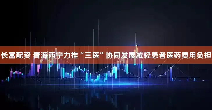 长富配资 青海西宁力推“三医”协同发展减轻患者医药费用负担