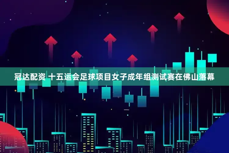 冠达配资 十五运会足球项目女子成年组测试赛在佛山落幕