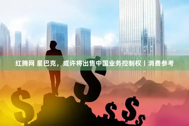 红腾网 星巴克，或许将出售中国业务控制权丨消费参考