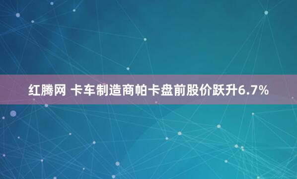 红腾网 卡车制造商帕卡盘前股价跃升6.7%