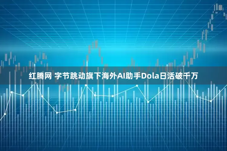 红腾网 字节跳动旗下海外AI助手Dola日活破千万