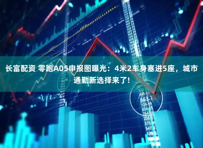 长富配资 零跑A05申报图曝光：4米2车身塞进5座，城市通勤新选择来了!