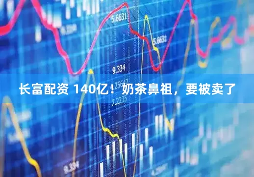 长富配资 140亿！奶茶鼻祖，要被卖了